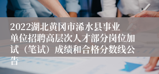 2022湖北黄冈市浠水县事业单位招聘高层次人才部分岗位加试（笔试）成绩和合格分数线公告