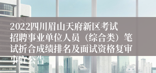 2022四川眉山天府新区考试招聘事业单位人员（综合类）笔试折合成绩排名及面试资格复审事宜公告