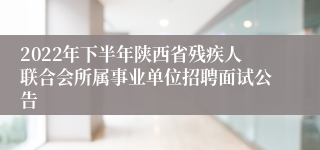 2022年下半年陕西省残疾人联合会所属事业单位招聘面试公告