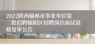 2022陕西榆林市事业单位第二批招聘榆阳区招聘岗位面试资格复审公告