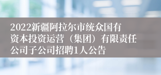 2022新疆阿拉尔市统众国有资本投资运营（集团）有限责任公司子公司招聘1人公告