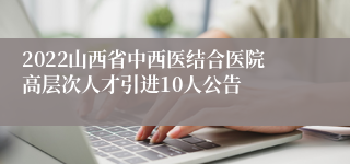 2022山西省中西医结合医院高层次人才引进10人公告