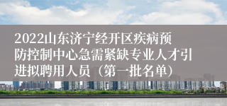 2022山东济宁经开区疾病预防控制中心急需紧缺专业人才引进拟聘用人员（第一批名单）