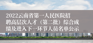 2022云南省第一人民医院招聘高层次人才（第二批）综合成绩及进入下一环节人员名单公示