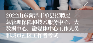 2022山东菏泽市单县招聘应急管理保障和技术服务中心、大数据中心、融媒体中心工作人员和城市社区工作者考试