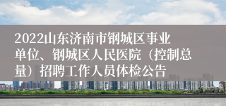 2022山东济南市钢城区事业单位、钢城区人民医院（控制总量）招聘工作人员体检公告