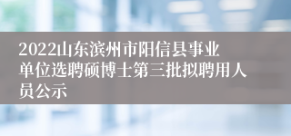 2022山东滨州市阳信县事业单位选聘硕博士第三批拟聘用人员公示