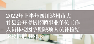 2022年上半年四川达州市大竹县公开考试招聘事业单位工作人员体检因孕期缺项人员补检结论及拟聘用公示