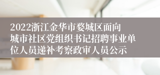 2022浙江金华市婺城区面向城市社区党组织书记招聘事业单位人员递补考察政审人员公示