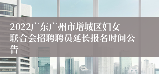 2022广东广州市增城区妇女联合会招聘聘员延长报名时间公告