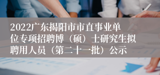 2022广东揭阳市市直事业单位专项招聘博（硕）士研究生拟聘用人员（第二十一批）公示