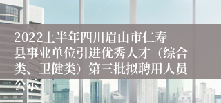 2022上半年四川眉山市仁寿县事业单位引进优秀人才（综合类、卫健类）第三批拟聘用人员公示