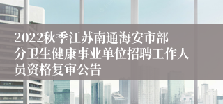 2022秋季江苏南通海安市部分卫生健康事业单位招聘工作人员资格复审公告