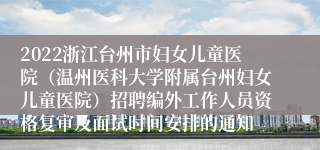 2022浙江台州市妇女儿童医院（温州医科大学附属台州妇女儿童医院）招聘编外工作人员资格复审及面试时间安排的通知