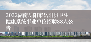 2022湖南岳阳市岳阳县卫生健康系统事业单位招聘88人公告