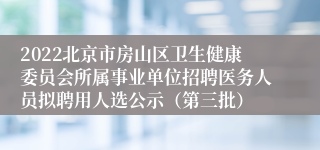 2022北京市房山区卫生健康委员会所属事业单位招聘医务人员拟聘用人选公示（第三批）