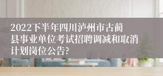 2022下半年四川泸州市古蔺县事业单位考试招聘调减和取消计划岗位公告?