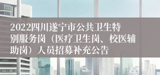 2022四川遂宁市公共卫生特别服务岗（医疗卫生岗、校医辅助岗）人员招募补充公告