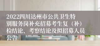 2022四川达州市公共卫生特别服务岗补充招募考生复（补）检结论、考察结论及拟招募人员公告