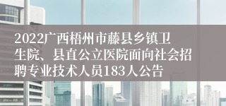 2022广西梧州市藤县乡镇卫生院、县直公立医院面向社会招聘专业技术人员183人公告