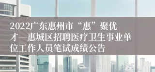 2022广东惠州市“惠”聚优才―惠城区招聘医疗卫生事业单位工作人员笔试成绩公告