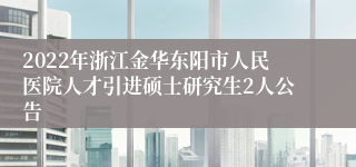 2022年浙江金华东阳市人民医院人才引进硕士研究生2人公告