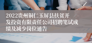 2022贵州铜仁玉屏县扶贫开发投资有限责任公司招聘笔试成绩及减少岗位通告