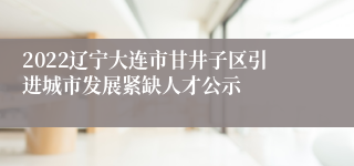 2022辽宁大连市甘井子区引进城市发展紧缺人才公示