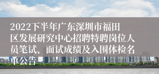 2022下半年广东深圳市福田区发展研究中心招聘特聘岗位人员笔试、面试成绩及入围体检名单公告