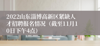 2022山东淄博高新区紧缺人才招聘报名情况（截至11月10日下午4点）