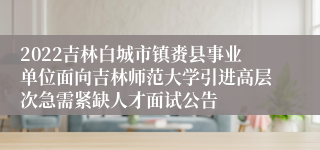 2022吉林白城市镇赉县事业单位面向吉林师范大学引进高层次急需紧缺人才面试公告