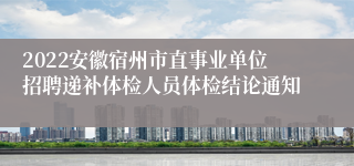 2022安徽宿州市直事业单位招聘递补体检人员体检结论通知