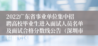 2022广东省事业单位集中招聘高校毕业生进入面试人员名单及面试合格分数线公告（深圳市福田考区）