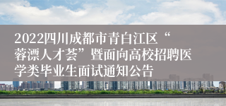 2022四川成都市青白江区“蓉漂人才荟”暨面向高校招聘医学类毕业生面试通知公告