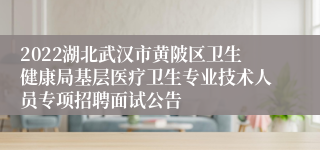 2022湖北武汉市黄陂区卫生健康局基层医疗卫生专业技术人员专项招聘面试公告