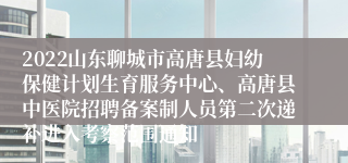 2022山东聊城市高唐县妇幼保健计划生育服务中心、高唐县中医院招聘备案制人员第二次递补进入考察范围通知