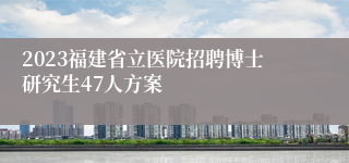 2023福建省立医院招聘博士研究生47人方案