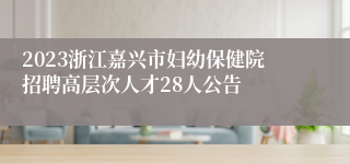 2023浙江嘉兴市妇幼保健院招聘高层次人才28人公告