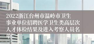 2022浙江台州市温岭市卫生事业单位招聘医学卫生类高层次人才体检结果及进入考察人员名单