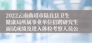 2022云南曲靖市陆良县卫生健康局所属事业单位招聘研究生面试成绩及进入体检考察人员公告