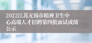 2022江苏无锡市精神卫生中心高端人才招聘第四批面试成绩公示