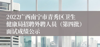 2022广西南宁市青秀区卫生健康局招聘外聘人员（第四批）面试成绩公示