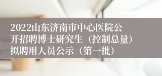 2022山东济南市中心医院公开招聘博士研究生（控制总量）拟聘用人员公示（第一批）