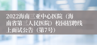 2022海南三亚中心医院（海南省第三人民医院）校园招聘线上面试公告（第7号）