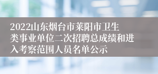 2022山东烟台市莱阳市卫生类事业单位二次招聘总成绩和进入考察范围人员名单公示