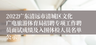 2022广东清远市清城区文化广电旅游体育局招聘专项工作聘员面试成绩及入围体检人员名单公示