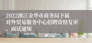 2022浙江金华市商务局下属对外贸易服务中心招聘资格复审、面试通知