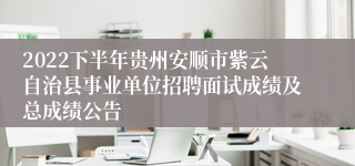 2022下半年贵州安顺市紫云自治县事业单位招聘面试成绩及总成绩公告