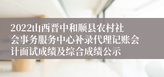2022山西晋中和顺县农村社会事务服务中心补录代理记账会计面试成绩及综合成绩公示