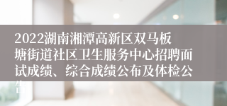 2022湖南湘潭高新区双马板塘街道社区卫生服务中心招聘面试成绩、综合成绩公布及体检公告